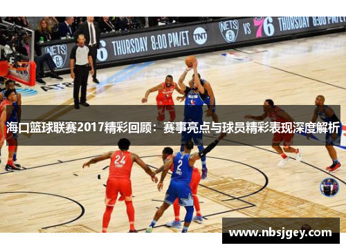 海口篮球联赛2017精彩回顾：赛事亮点与球员精彩表现深度解析